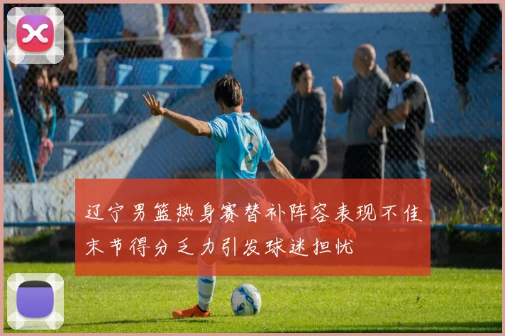 辽宁男篮热身赛替补阵容表现不佳末节得分乏力引发球迷担忧