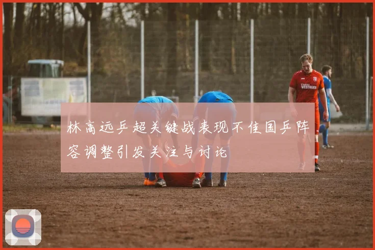 林高远乒超关键战表现不佳国乒阵容调整引发关注与讨论