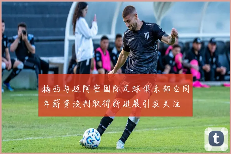 梅西与迈阿密国际足球俱乐部合同年薪资谈判取得新进展引发关注
