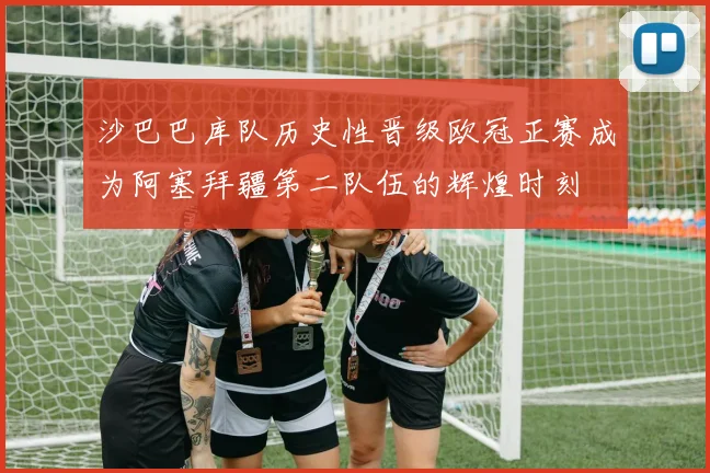 沙巴巴库队历史性晋级欧冠正赛成为阿塞拜疆第二队伍的辉煌时刻