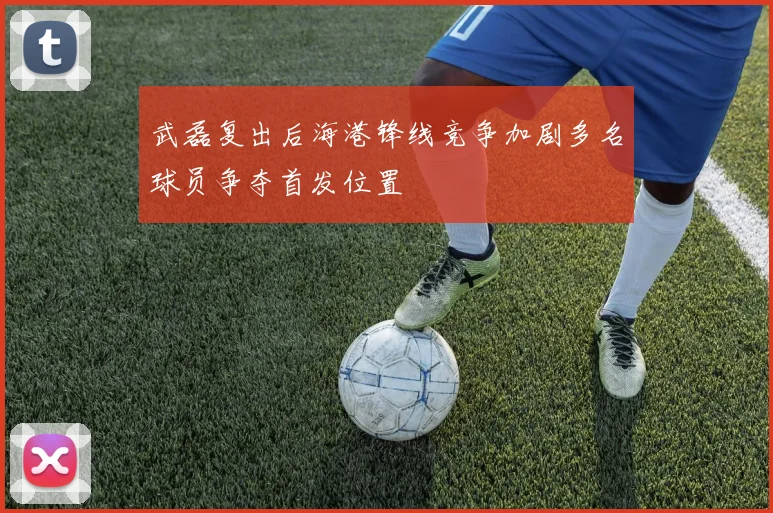 武磊复出后海港锋线竞争加剧多名球员争夺首发位置