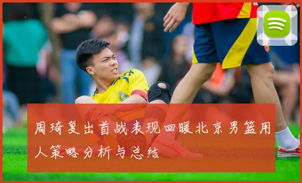 周琦复出首战表现回暖北京男篮用人策略分析与总结