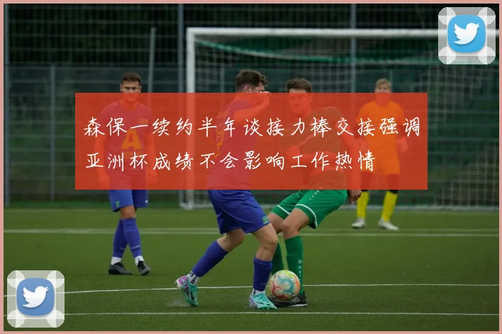 森保一续约半年谈接力棒交接强调亚洲杯成绩不会影响工作热情