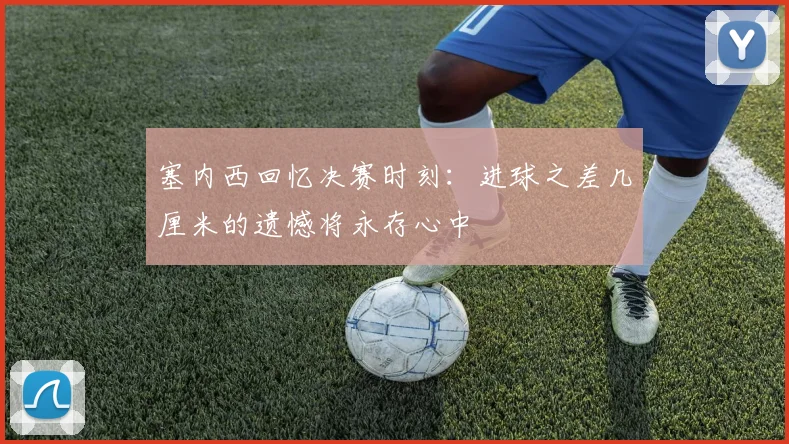 塞内西回忆决赛时刻：进球之差几厘米的遗憾将永存心中